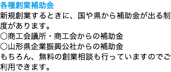 各種創業補助金
新規創業するときに、国や県から補助金が出る制度があります。
○商工会議所・商工会からの補助金
○山形県企業振興公社からの補助金
もちろん、無料の創業相談も行っていますのでご利用できます。